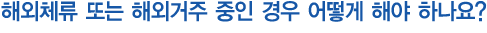 해외체류 또는 해외거주 중인 경우 어떻게 해야 하나요?